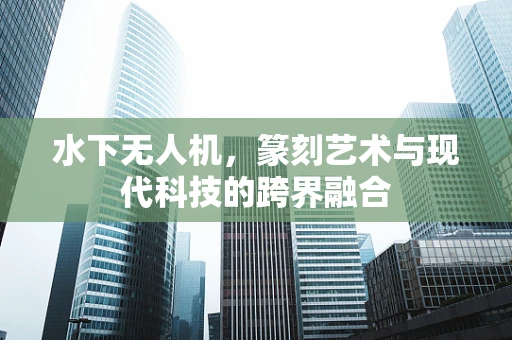 水下无人机，篆刻艺术与现代科技的跨界融合
