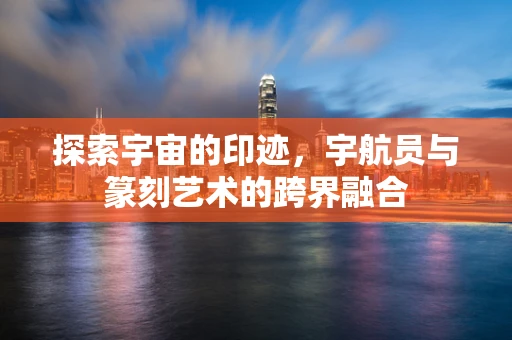 探索宇宙的印迹，宇航员与篆刻艺术的跨界融合