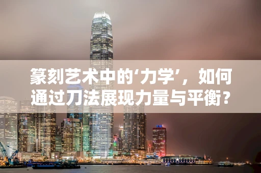 篆刻艺术中的‘力学’，如何通过刀法展现力量与平衡？