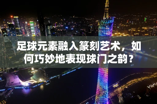 足球元素融入篆刻艺术，如何巧妙地表现球门之韵？