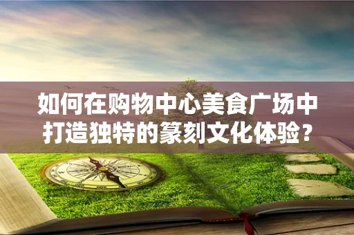 如何在购物中心美食广场中打造独特的篆刻文化体验？