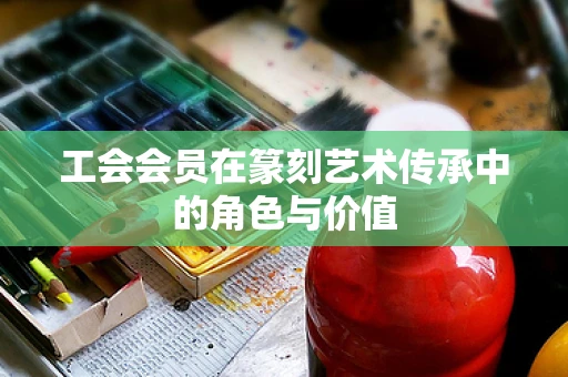 工会会员在篆刻艺术传承中的角色与价值