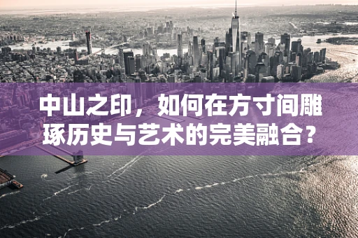 中山之印，如何在方寸间雕琢历史与艺术的完美融合？