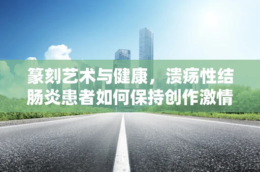 篆刻艺术与健康，溃疡性结肠炎患者如何保持创作激情？