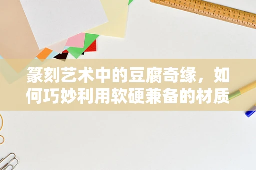篆刻艺术中的豆腐奇缘，如何巧妙利用软硬兼备的材质？