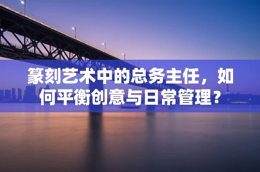 篆刻艺术中的总务主任，如何平衡创意与日常管理？