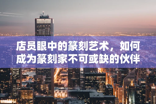 店员眼中的篆刻艺术，如何成为篆刻家不可或缺的伙伴？
