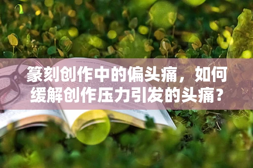 篆刻创作中的偏头痛，如何缓解创作压力引发的头痛？