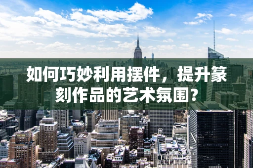 如何巧妙利用摆件，提升篆刻作品的艺术氛围？
