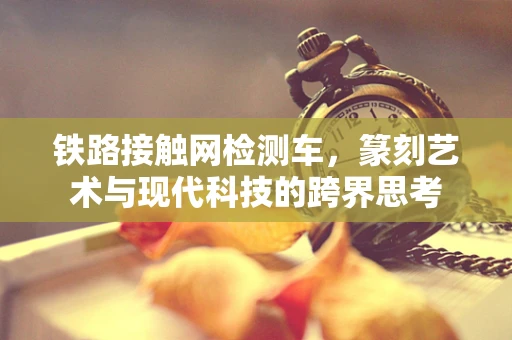 铁路接触网检测车，篆刻艺术与现代科技的跨界思考