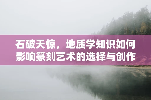 石破天惊，地质学知识如何影响篆刻艺术的选择与创作？