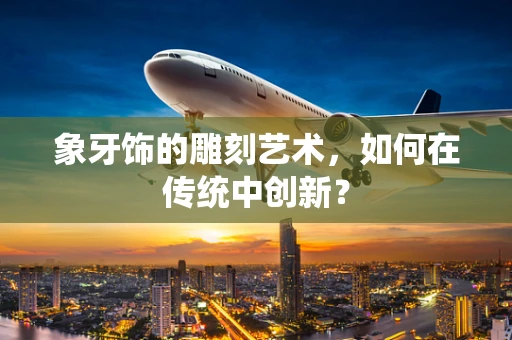 象牙饰的雕刻艺术，如何在传统中创新？