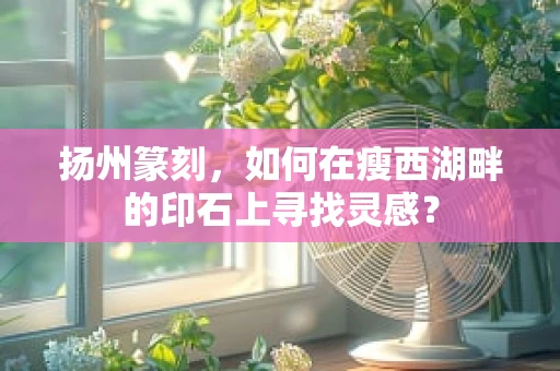 扬州篆刻，如何在瘦西湖畔的印石上寻找灵感？
