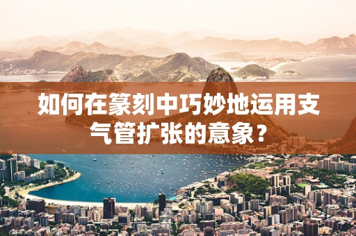 如何在篆刻中巧妙地运用支气管扩张的意象？