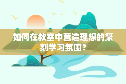 如何在教室中营造理想的篆刻学习氛围？