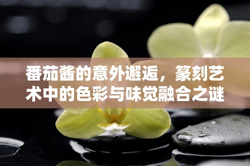 番茄酱的意外邂逅，篆刻艺术中的色彩与味觉融合之谜