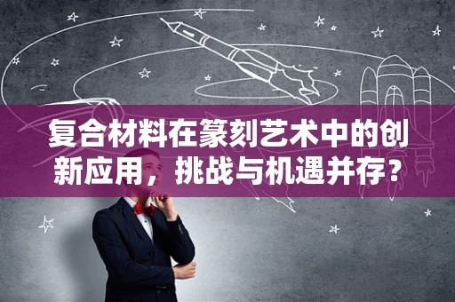 复合材料在篆刻艺术中的创新应用，挑战与机遇并存？