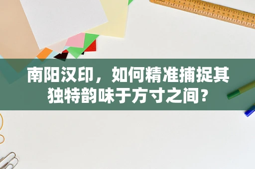 南阳汉印，如何精准捕捉其独特韵味于方寸之间？