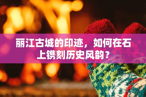 丽江古城的印迹，如何在石上镌刻历史风韵？