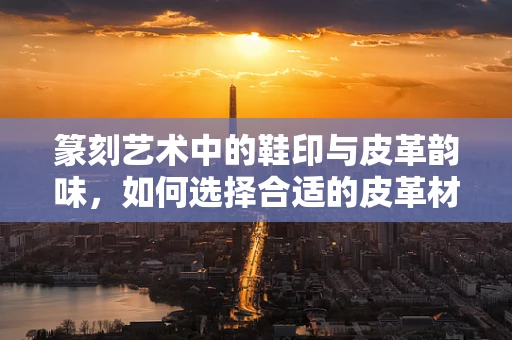 篆刻艺术中的鞋印与皮革韵味，如何选择合适的皮革材料进行印章制作？