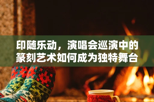 印随乐动，演唱会巡演中的篆刻艺术如何成为独特舞台元素？