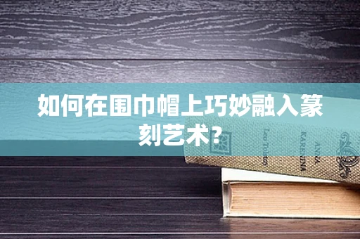 如何在围巾帽上巧妙融入篆刻艺术？