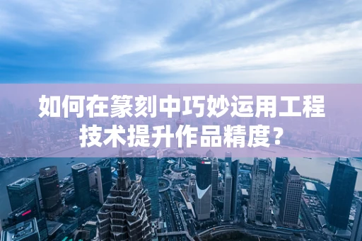 如何在篆刻中巧妙运用工程技术提升作品精度？