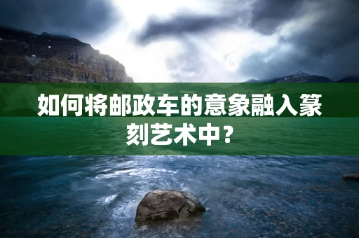 如何将邮政车的意象融入篆刻艺术中？