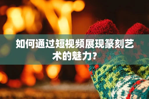 如何通过短视频展现篆刻艺术的魅力？