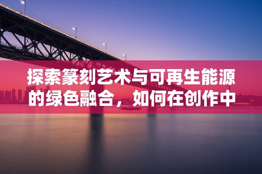 探索篆刻艺术与可再生能源的绿色融合，如何在创作中实践绿色理念？