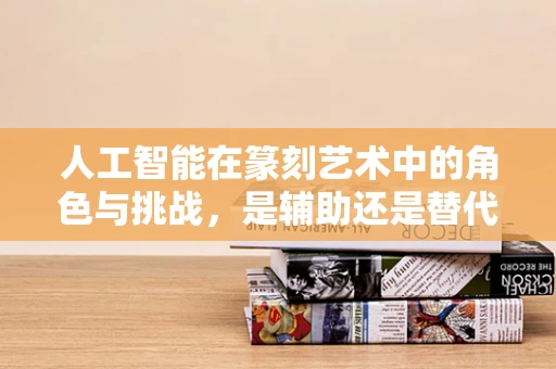 人工智能在篆刻艺术中的角色与挑战，是辅助还是替代？
