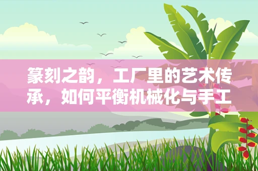 篆刻之韵，工厂里的艺术传承，如何平衡机械化与手工艺术的和谐共生？