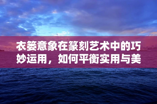 衣篓意象在篆刻艺术中的巧妙运用，如何平衡实用与美学？