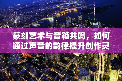 篆刻艺术与音箱共鸣，如何通过声音的韵律提升创作灵感？