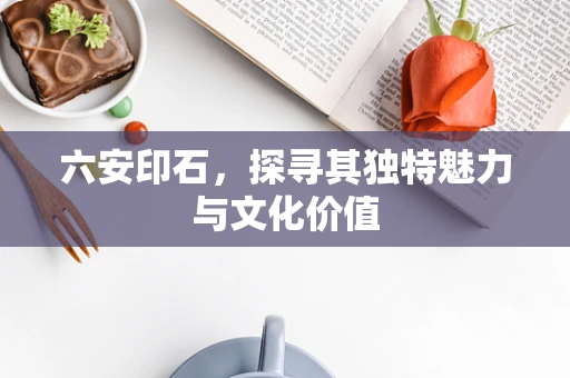 六安印石，探寻其独特魅力与文化价值