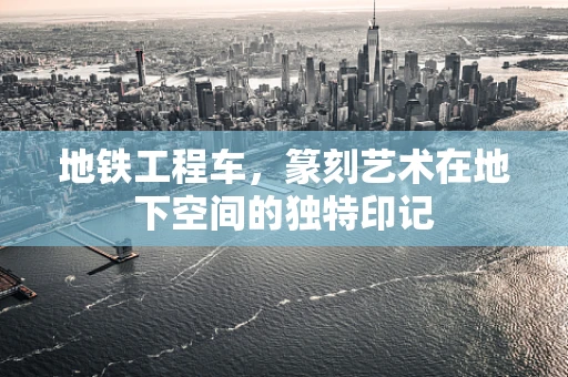 地铁工程车，篆刻艺术在地下空间的独特印记