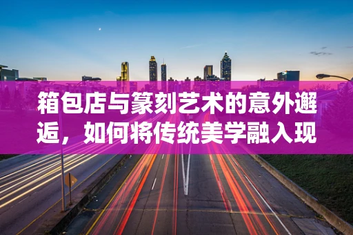 箱包店与篆刻艺术的意外邂逅，如何将传统美学融入现代生活？