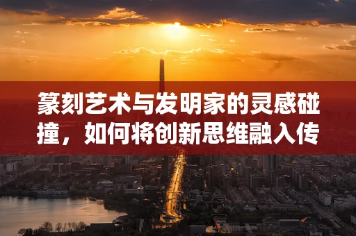 篆刻艺术与发明家的灵感碰撞，如何将创新思维融入传统技艺？