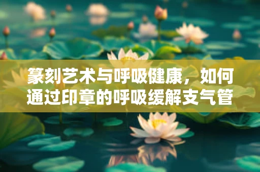 篆刻艺术与呼吸健康，如何通过印章的呼吸缓解支气管哮喘的困扰？