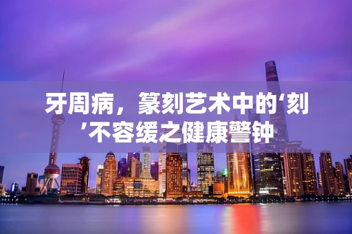 牙周病，篆刻艺术中的‘刻’不容缓之健康警钟