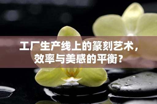 工厂生产线上的篆刻艺术，效率与美感的平衡？