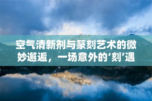 空气清新剂与篆刻艺术的微妙邂逅，一场意外的‘刻’遇