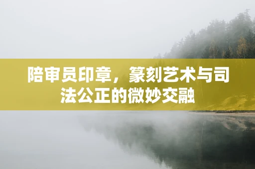 陪审员印章，篆刻艺术与司法公正的微妙交融