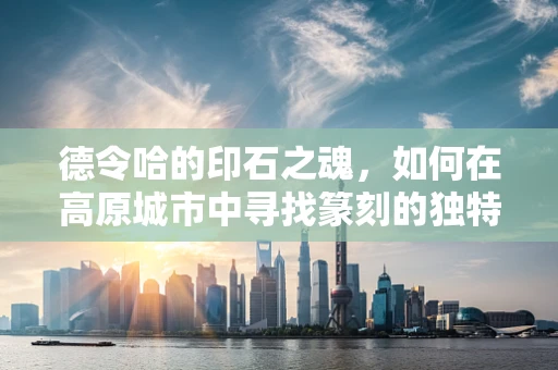 德令哈的印石之魂，如何在高原城市中寻找篆刻的独特韵味？