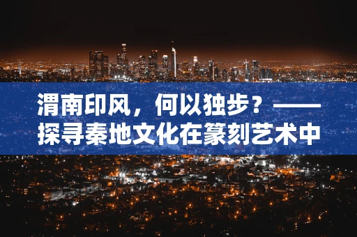 渭南印风，何以独步？——探寻秦地文化在篆刻艺术中的独特印记