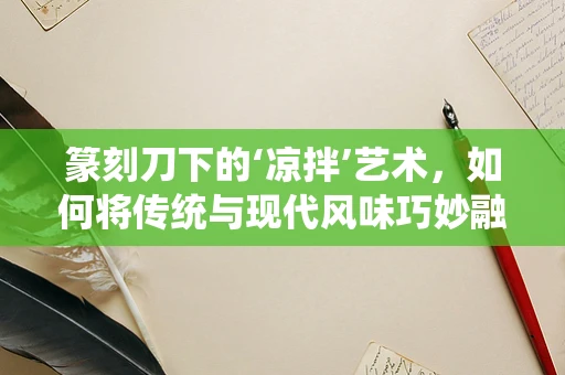 篆刻刀下的‘凉拌’艺术，如何将传统与现代风味巧妙融合？