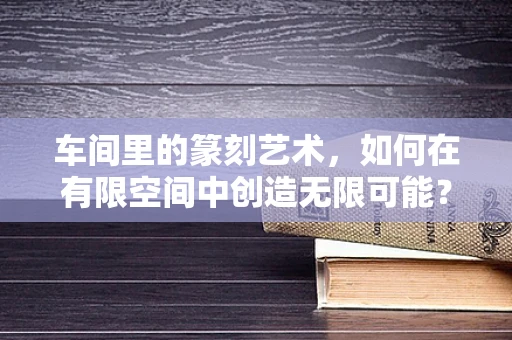 车间里的篆刻艺术，如何在有限空间中创造无限可能？