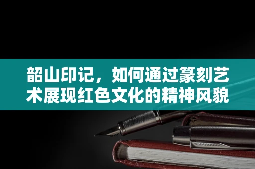 韶山印记，如何通过篆刻艺术展现红色文化的精神风貌？