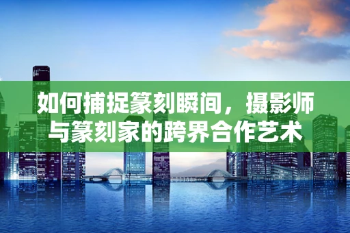 如何捕捉篆刻瞬间，摄影师与篆刻家的跨界合作艺术