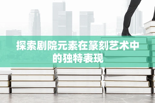 探索剧院元素在篆刻艺术中的独特表现